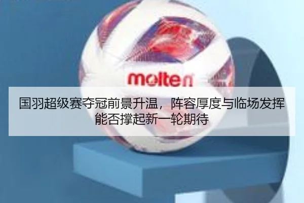 国羽超级赛夺冠前景升温，阵容厚度与临场发挥能否撑起新一轮期待